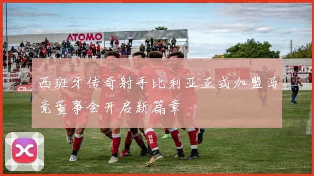 西班牙传奇射手比利亚正式加盟马竞董事会开启新篇章