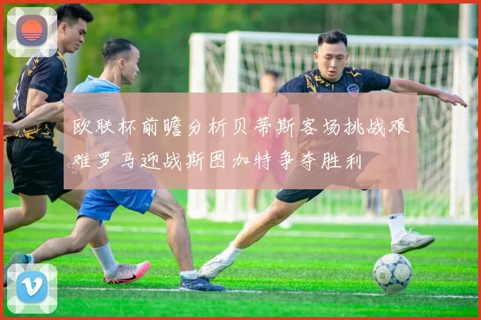 欧联杯前瞻分析贝蒂斯客场挑战艰难罗马迎战斯图加特争夺胜利