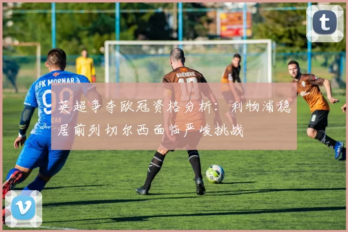 英超争夺欧冠资格分析：利物浦稳居前列切尔西面临严峻挑战