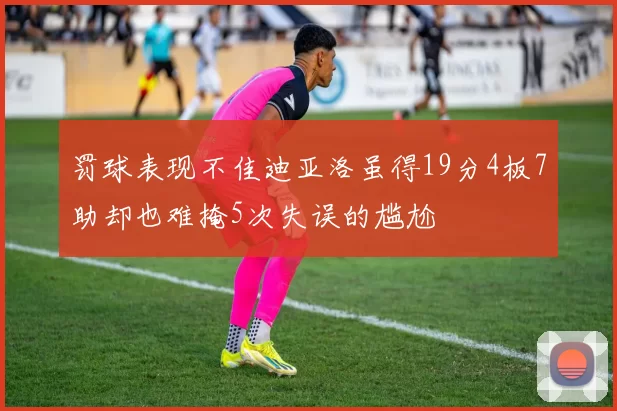 罚球表现不佳迪亚洛虽得19分4板7助却也难掩5次失误的尴尬