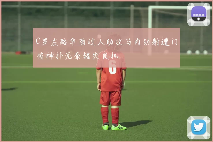 C罗左路华丽过人助攻马内劲射遭门将神扑无奈错失良机