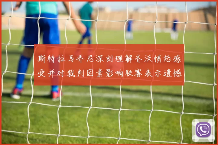 斯特拉马乔尼深刻理解齐沃愤怒感受并对裁判因素影响联赛表示遗憾