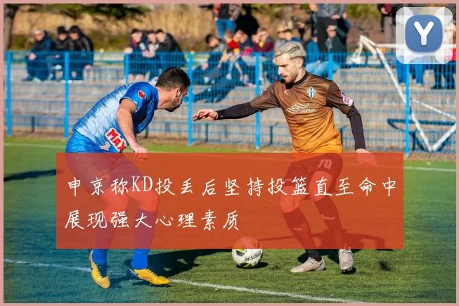 申京称KD投丢后坚持投篮直至命中展现强大心理素质
