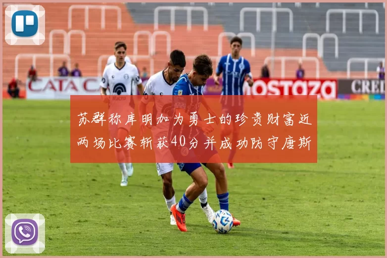 苏群称库明加为勇士的珍贵财富近两场比赛斩获40分并成功防守唐斯