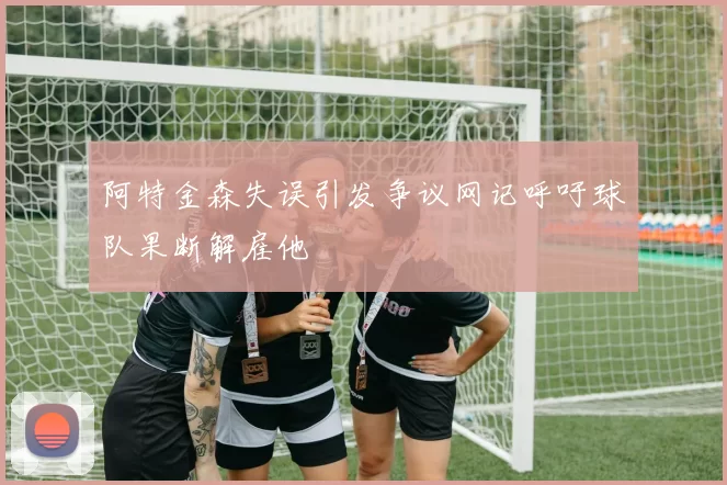 阿特金森失误引发争议网记呼吁球队果断解雇他