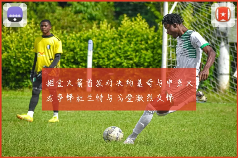掘金火箭首发对决约基奇与申京火龙争锋杜兰特与戈登激烈交锋