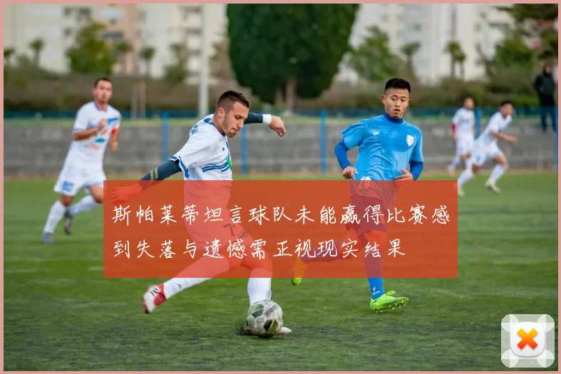 斯帕莱蒂坦言球队未能赢得比赛感到失落与遗憾需正视现实结果