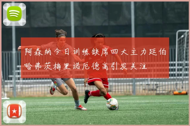 阿森纳今日训练缺席四大主力廷伯哈弗茨梅里诺厄德高引发关注