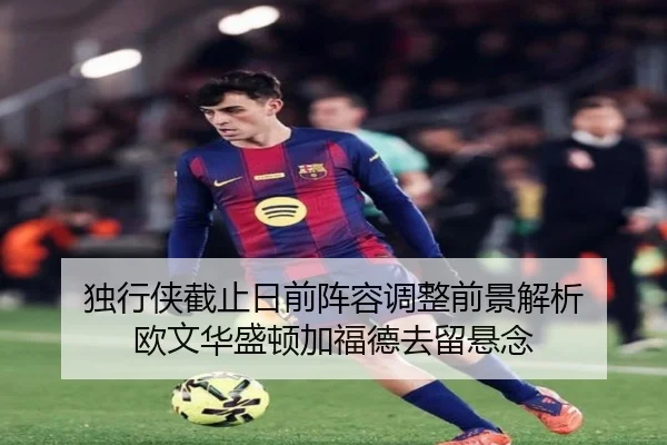 独行侠截止日前阵容调整前景解析 欧文华盛顿加福德去留悬念
